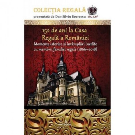 152 de ani la Casa Regala a Romaniei. Momente istorice si intamplari inedite cu membrii familiei regale (1866-2018) - Dan-Silviu Boerescu