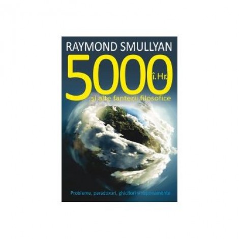 5000 I. Hr. si alte fantezii filosofice. Probleme, paradoxuri, ghicitori si rationamente - Raymond Smullyan