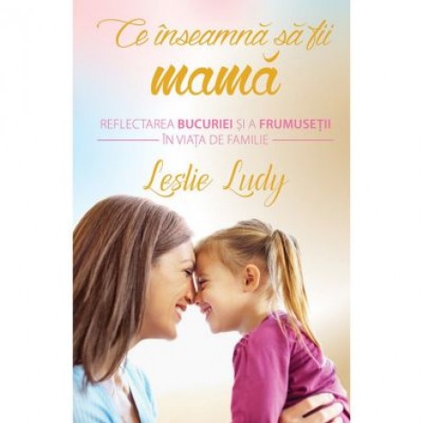 Ce inseamna sa fii mama. Reflectarea bucuriei si a frumusetii in viata de familie - Leslie Ludy