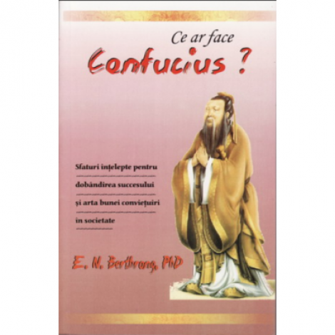 Ce ar face Confucius? Sfaturi intelepte pentru dobandirea succesului si arta bunei convietuiri in societate - E. N. Berthrong, Ph. D.