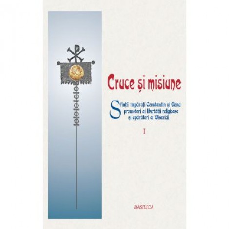 Cruce si misiune. Sfintii Imparati Constantin si Elena, promotori ai libertatii religioase si aparatori ai Bisericii. Volumul 1