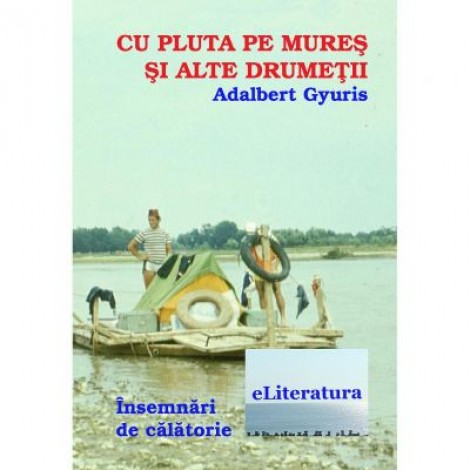 Cu pluta pe Mures si alte drumetii - Adalbert Gyuris