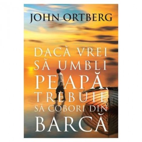 Daca vrei sa umbli pe apa, trebuie sa cobori din barca - editia a 2-a - John Ortberg