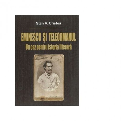 Eminescu si Teleormanul. Un caz pentru istoria literara - Stan V. Cristea