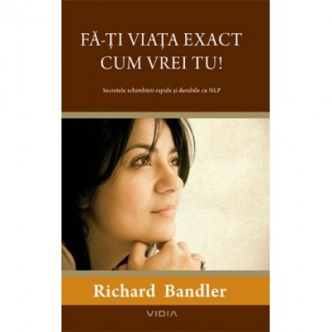 Fa-ti viata exact cum vrei tu! - Secretele schimbarii rapide si durabile cu NLP (Richard Bandler)