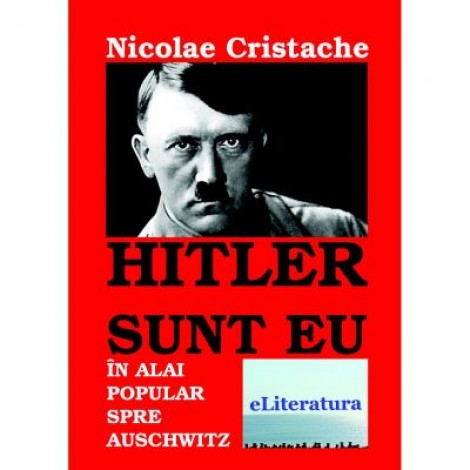 Hitler sunt eu. In alai popular spre Auschwitz - Nicolae Cristache