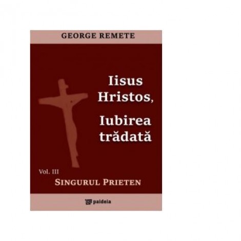 Iisus Hristos, iubirea tradata. Volumul III: Singurul prieten - Pr George Remete