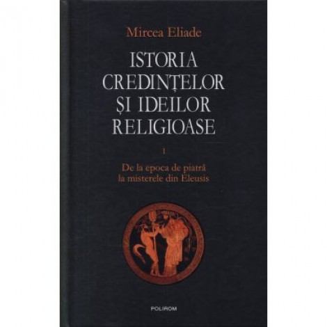 Istoria credintelor si ideilor religioase, volumul I. De la epoca de piatra la misterele din Eleusis - Mircea Eliade