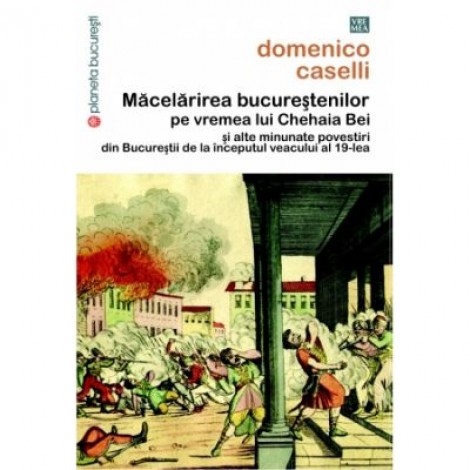 Macelarirea bucurestenilor pe vremea lui Chehaia bei si alte minunate povestiri din Bucurestii de la inceputul veacului al 19-lea - Domenico Caselli