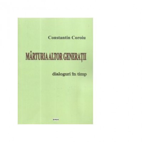 Marturia altor generatii. Dialoguri in timp - Constantin Coroiu