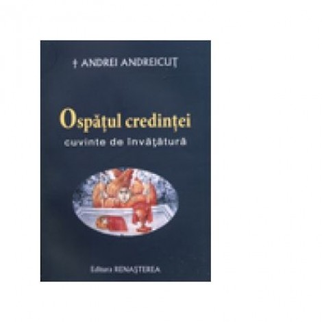 Ospatul credintei. Cuvinte de invatatura - IPS Arhiepiscop si Mitropolit Andrei Andreicut