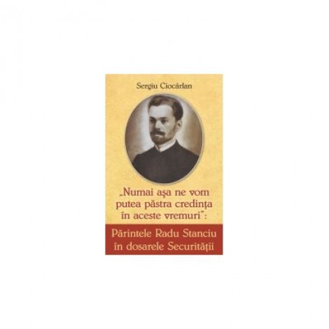 Parintele Radu Stanciu in dosarele securitatii. Numai asa ne vom pastra credinta in aceste vremuri - Sergiu Ciocarlan