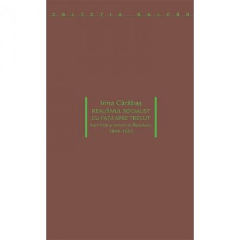 Realismul socialist cu fața spre trecut. Institutii si artisti in Romania 1944-1953 - Irina Carabas