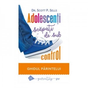 Adolescenti scapati de sub control. Ghidul parintelui: redobandirea autoritatii si a iubirii pierdute - Scott P. Sells