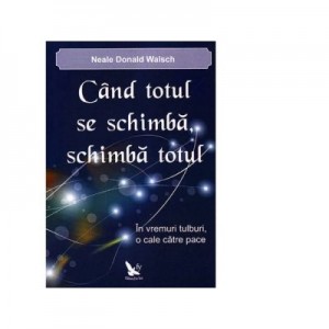 Cand totul se schimba, schimba totul. In vremuri tulburi, o cale catre pace - Neale Donald Walsch