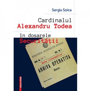 Cardinalul Alexandru Todea in dosarele securitatii. Note informative - Sergiu Soica