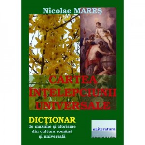 Cartea intelepciunii universale. Dictionar de maxime si aforisme din cultura romana si universala. Editia a II-a - Nicolae Mares