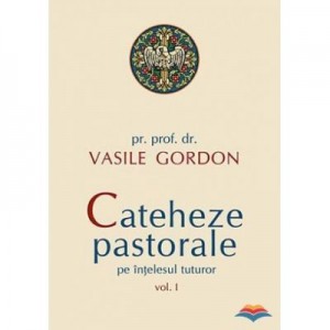 Cateheze pastorale pe intelesul tuturor - vol. I - pr. prof. dr. Vasile Gordon