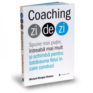 Coaching zi de zi. Spune mai putin, intreaba mai mult si schimba pentru totdeauna felul in care conduci - Michael Bungay Stanier