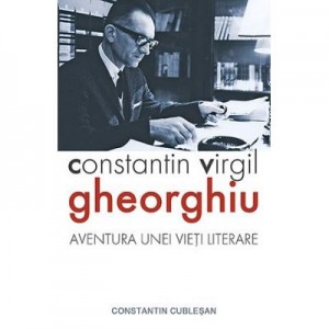 Constantin Virgil Gheorghiu – aventura unei vieti literare - Constantin Cublesan