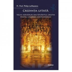 Credinta uitata. Vechi adevaruri din Rasaritul crestin pentru crestinii contemporani - Philip LeMasters