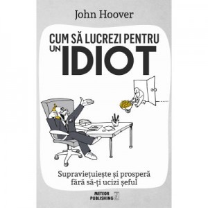 Cum sa lucrezi pentru un idiot. Supravietuieste si prospera fara sa-ti ucizi seful - John Hoover