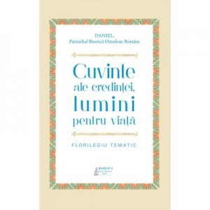 Cuvinte ale credintei, lumini pentru viata. Florilegiu tematic - Preafericitul Parinte Patriarh Daniel