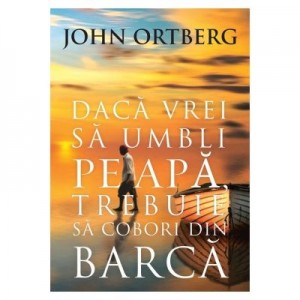 Daca vrei sa umbli pe apa, trebuie sa cobori din barca - editia a 2-a - John Ortberg