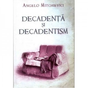 Decadenta si decadentism in contextul modernitatii romanesti si europene - Angelo Mitchievici