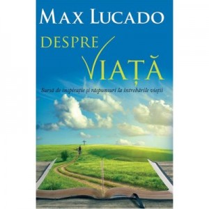 Despre viata. Sursa de inspiratie si raspunsuri la intrebarile vietii - Max Lucado