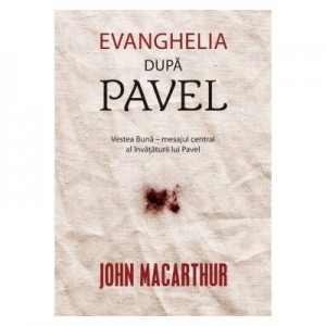 Evanghelia dupa Pavel. Vestea Buna – mesajul central al invataturii lui Pavel - John MacArthur