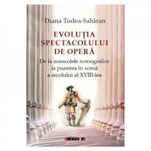 Evolutia spectacolului de opera. De la miracolele scenografice la punerea in scena a secolului al XVIII-lea - Diana Todea-Sahlean