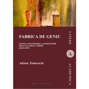 Fabrica de geniu. Nasterea unei mitologii a productivitatii literare in cultura romana (1825-1875) - Adrian Tudurachi