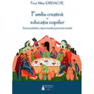 Familia crestina si educatia copiilor. Izvoare patristice, repere morale si provocari actuale - Pr. Mihai Iordache