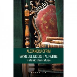 Farmecul discret al patinei si alte mici istorii culturale - Alexandru Ofrim