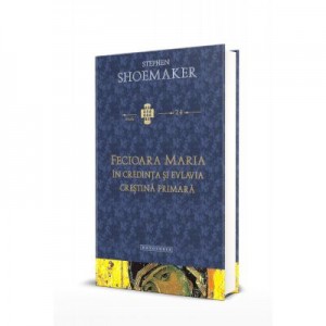 Fecioara Maria in credinta si evlavia crestina primara - Stephen Shoemaker