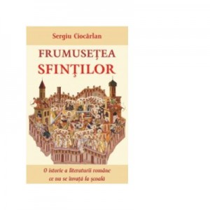 Frumusetea sfintilor. O istorie a literaturii romane ce nu se invata la scoala - Sergiu Ciocarlan