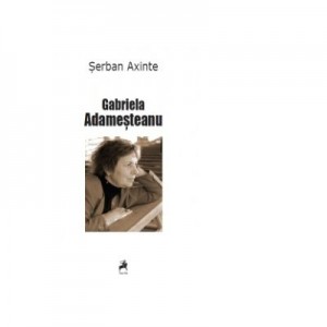 Gabriela Adamesteanu. Monografie, antologie comentata, receptare critica - Serban Axinte