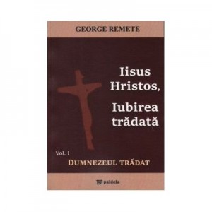 Iisus Hristos, Iubirea tradata. Volumul I. Dumnezeul tradat - Preot George Remete