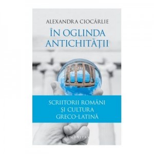 In oglinda Antichitatii. Scriitorii romani si cultura greco-latina - Alexandra Ciocarlie