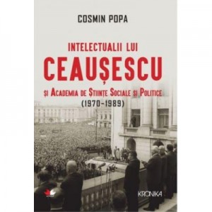 Intelectualii lui Ceausescu si Academia de Stiinte Sociale si Politice (1970-1989) - Cosmin Popa