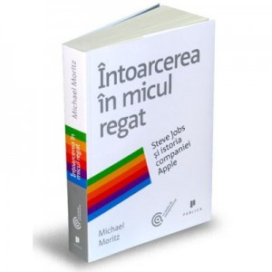 Intoarcerea in micul regat. Steve Jobs si istoria companiei Apple - Michael Moritz