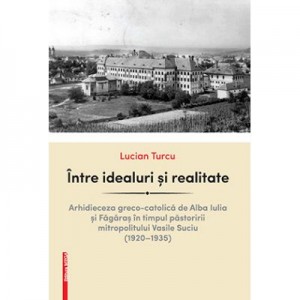 Intre idealuri si realitate. arhidieceza greco-catolica de Alba Iulia si Fagaras in timpul pastoririi mitropolitului Vasile Suciu (1920–1935) - Lucian Turcu