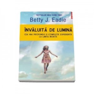 Invaluita de lumina. Cea mai profunda si completa experienta la limita mortii - Betty J Eadie