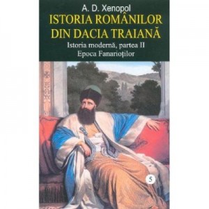 Istoria romanilor din Dacia Traiana. Istoria moderna, partea II. Epoca Fanariotilor. Volumul 5 - A. D. Xenopol