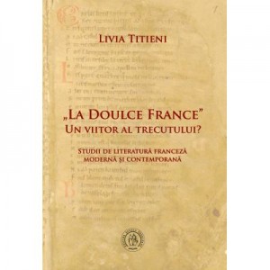 „La Doulce France”–un viitor al trecutului? Studii de literatura franceza moderna si contemporana - Livia Titieni