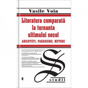 Literatura comparata la turnanta ultimului secol. Anxietati, Paradigme, Metode - Vasile Voia