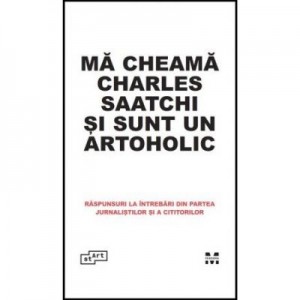 Ma cheama Charles Saatchi si sunt un artoholic. Raspunsuri la intrebari din partea jurnalistilor si a cititorilor - Charles Saatchi