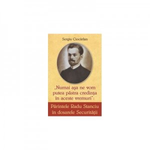 Parintele Radu Stanciu in dosarele securitatii. Numai asa ne vom pastra credinta in aceste vremuri - Sergiu Ciocarlan