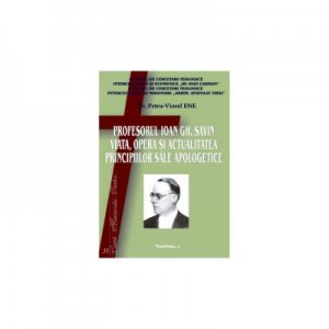 Profesorul Ioan Gh. Savin. Viata, opera si actualitatea principiilor sale apologetice - Petru-Viorel Ene